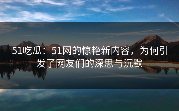 51吃瓜：51网的惊艳新内容，为何引发了网友们的深思与沉默