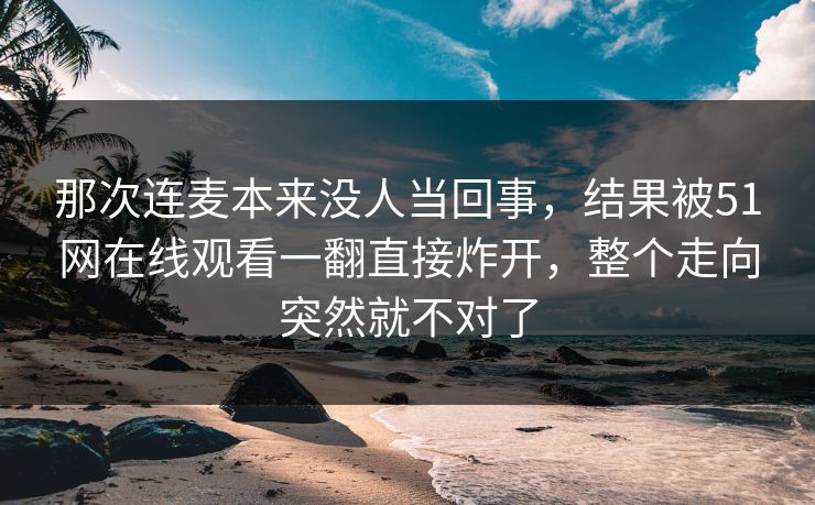 那次连麦本来没人当回事，结果被51网在线观看一翻直接炸开，整个走向突然就不对了