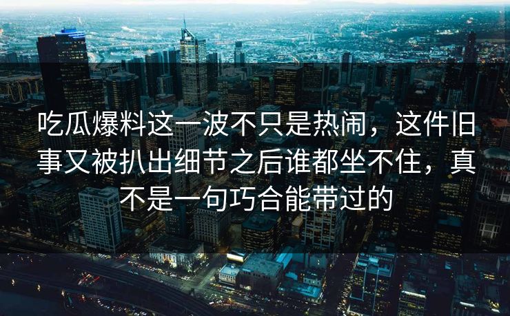 吃瓜爆料这一波不只是热闹，这件旧事又被扒出细节之后谁都坐不住，真不是一句巧合能带过的