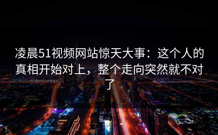 凌晨51视频网站惊天大事：这个人的真相开始对上，整个走向突然就不对了