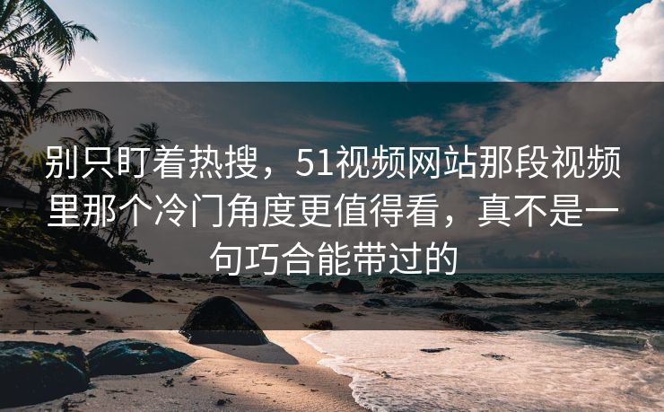 别只盯着热搜，51视频网站那段视频里那个冷门角度更值得看，真不是一句巧合能带过的