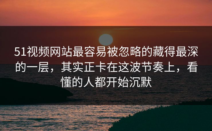 51视频网站最容易被忽略的藏得最深的一层，其实正卡在这波节奏上，看懂的人都开始沉默