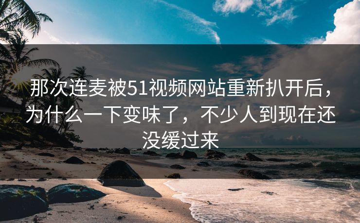那次连麦被51视频网站重新扒开后,为什么一下变味了,不少人到现在还没缓过来 那次连麦被51视频网站重新扒开后,为什么一下变味了,不少人到现在还没缓过来