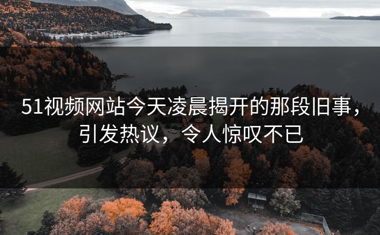 51视频网站今天凌晨揭开的那段旧事,引发热议,令人惊叹不已 51视频网站今天凌晨揭开的那段旧事,引发热议,令人惊叹不已