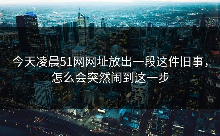 今天凌晨51网网址放出一段这件旧事,怎么会突然闹到这一步 今天凌晨51网网址放出一段这件旧事,怎么会突然闹到这一步